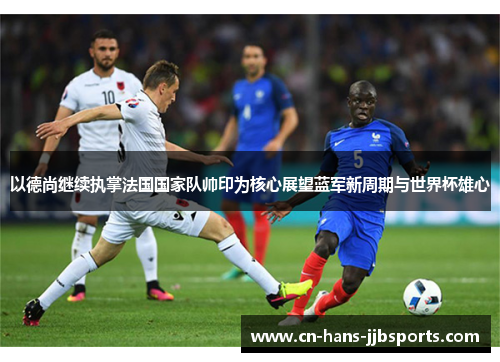 以德尚继续执掌法国国家队帅印为核心展望蓝军新周期与世界杯雄心